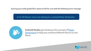 Syncing your build.gradle file is about to fail for sure with the following error message:
Error:All flavors must now belong to a named flavor dimension.
Android Studio 3.0 introduces the concept of Flavor
Dimensions to help you combine different flavors to one
flavor.
 