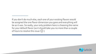 If you don’t do much else, each one of your existing flavors would
be assigned the one flavor dimension you gave and everything will
be as it was. So really, your only problem here is choosing the name
for your default flavor (so it should take you no more than a couple
of hours to resolve this issue 🙂 )
 