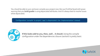 You should be able to sync and even compile your project now. But you’ll still be faced with grave
warning that you build.gradle is using deprecated attributes. And it’s always best to resolve issues
while deprecated.
If this looks odd to you, then, well… it should. Using the compile
configuration under the dependencies closure (section) is pretty basic
Configuration ‘compile’ in project ‘:app’ is deprecated. Use ‘implementation’ instead.
 