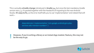 dependencies { implementation 'com.google.android.gms:play-
services-ads:<version-number>' }
This is actually a Gradle change introduced in Gradle 3.4, but since the last mandatory Gradle
version was 3.3, it’s packed together with the headache of migrating to the newAndroid
Studio. It’s easy to fix, as the error itself tells you to use ‘implementation’ and indeed that will
work –
However, if you’re writing a library or an Instant App module / feature, this may not
be the way to go.!
 