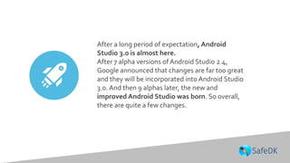 After a long period of expectation, Android
Studio 3.0 is almost here.
After 7 alpha versions of Android Studio 2.4,
Google announced that changes are far too great
and they will be incorporated into Android Studio
3.0. And then 9 alphas later, the new and
improved Android Studio was born. So overall,
there are quite a few changes.
 