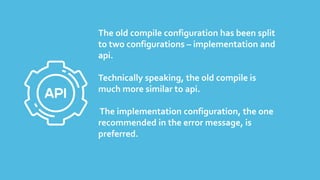 The old compile configuration has been split
to two configurations – implementation and
api.
Technically speaking, the old compile is
much more similar to api.
The implementation configuration, the one
recommended in the error message, is
preferred.
 