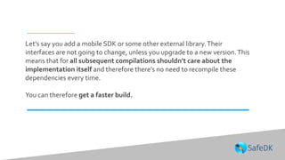 Let’s say you add a mobile SDK or some other external library.Their
interfaces are not going to change, unless you upgrade to a new version.This
means that for all subsequent compilations shouldn’t care about the
implementation itself and therefore there’s no need to recompile these
dependencies every time.
You can therefore get a faster build.
 