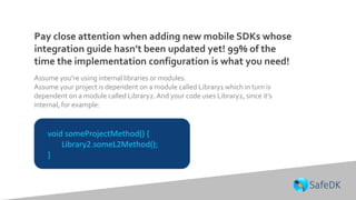 Pay close attention when adding new mobile SDKs whose
integration guide hasn’t been updated yet! 99% of the
time the implementation configuration is what you need!
void someProjectMethod() {
Library2.someL2Method();
}
Assume you’re using internal libraries or modules.
Assume your project is dependent on a module called Library1 which in turn is
dependent on a module called Library2. And your code uses Library2, since it’s
internal, for example:
 