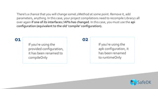 There’s a chance that you will change someL2Method at some point. Remove it, add
parameters, anything. In this case, your project compilations need to recompile Library2 all
over again if one of its interfaces / APIs has changed. In this case, you must use the api
configuration (equivalent to the old ‘compile’ configuration).
If you’re using the
apk configuration, it
has been renamed
to runtimeOnly
If you’re using the
provided configuration,
it has been renamed to
compileOnly
01 02
 