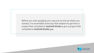 Before you start googling your way just to end up where you
started, I’ve assembled some tips that helped me get from a
project that compiled on Android Studio 2.3 to a project that
compiled on Android Studio 3.0.
 