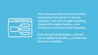 This is because Android moved all of its
repositories from jcenter to its own
repository. And since Google is working
closely with Gradle, Gradle 4.0 has
introduced a shortcut to said repository.
Good thing Android Studio 3.0 forced
you to update to Gradle 4.1, so that new
shortcut is available.
 