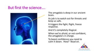 But first the science….
The amygdala is deep in our ancient
brain.
Its job is to watch out for threats and
keep us safe.
It triggers the fight, flight, freeze
response.
And it’s completely illogical.
When we’re afraid, or not confident,
the amygdala’s in charge.
To boost confidence you need to
calm it down. How? Read on.
 