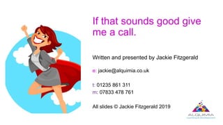 If that sounds good give
me a call.
Written and presented by Jackie Fitzgerald
e: jackie@alquimia.co.uk
t: 01235 861 311
m: 07833 478 761
All slides © Jackie Fitzgerald 2019
 