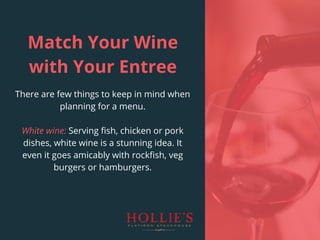 Match Your Wine
with Your Entree
There are few things to keep in mind when
planning for a menu.
White wine: Serving fish, chicken or pork
dishes, white wine is a stunning idea. It
even it goes amicably with rockfish, veg
burgers or hamburgers.
 