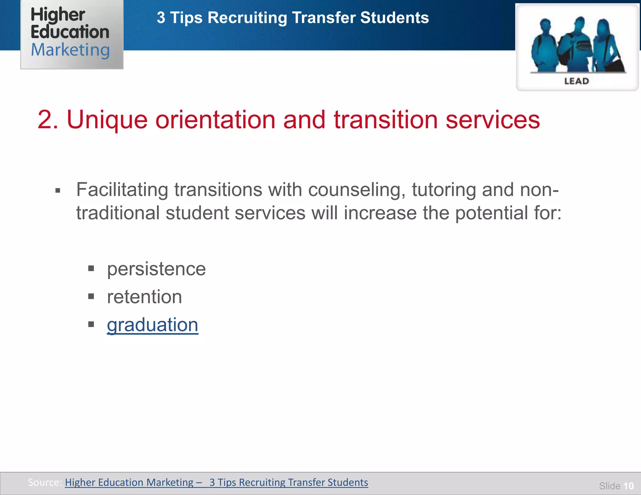 3 Tips Recruiting Transfer Students
Slide 10
 Facilitating transitions with counseling, tutoring and non-
traditional student services will increase the potential for:
 persistence
 retention
 graduation
2. Unique orientation and transition services
Source: Higher Education Marketing – 3 Tips Recruiting Transfer Students
 