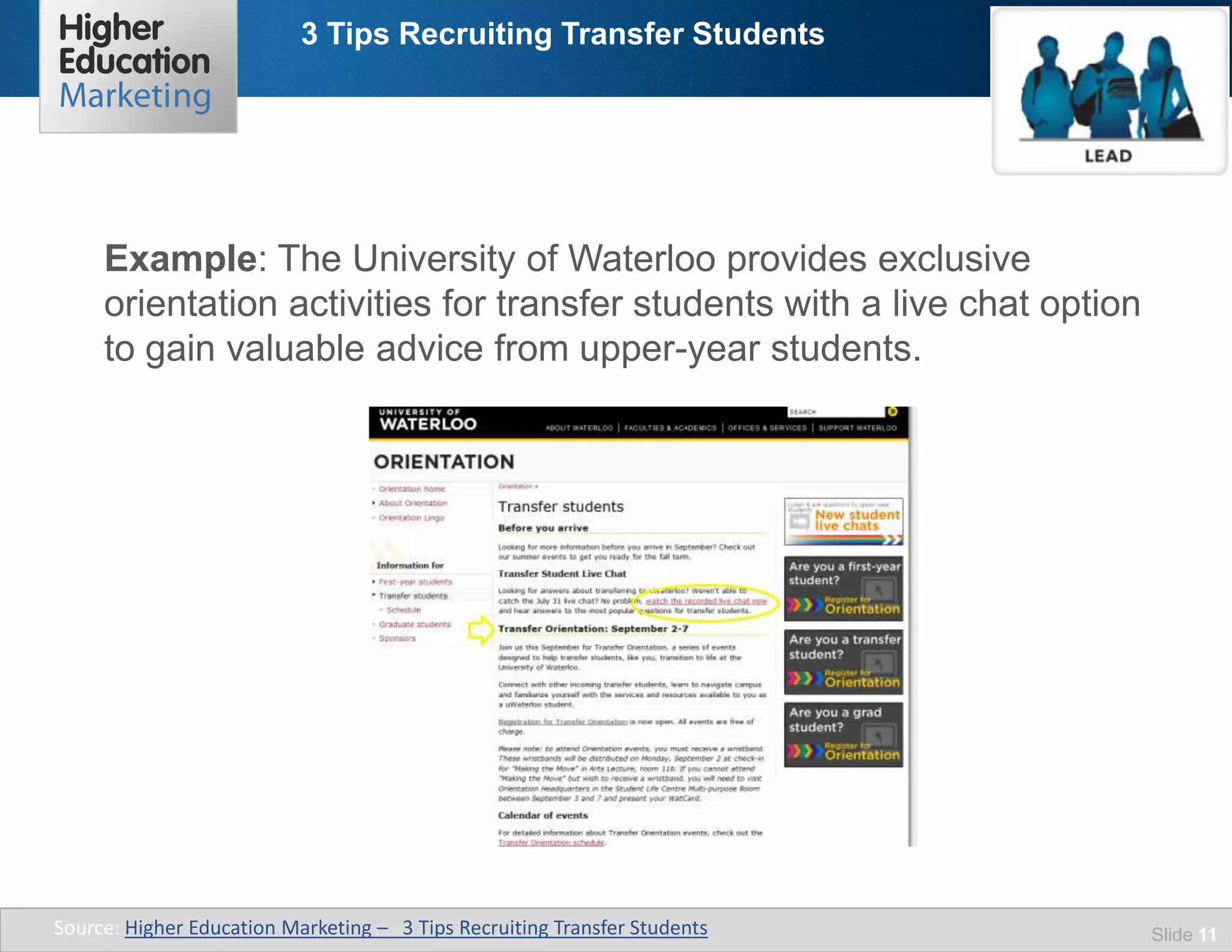 3 Tips Recruiting Transfer Students
Slide 11
Example: The University of Waterloo provides exclusive
orientation activities for transfer students with a live chat option
to gain valuable advice from upper-year students.
Source: Higher Education Marketing – 3 Tips Recruiting Transfer Students
 