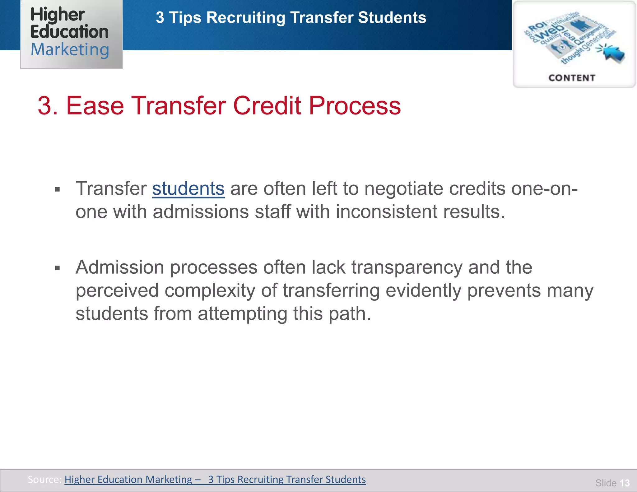 3 Tips Recruiting Transfer Students
Slide 13
 Transfer students are often left to negotiate credits one-on-
one with admissions staff with inconsistent results.
 Admission processes often lack transparency and the
perceived complexity of transferring evidently prevents many
students from attempting this path.
3. Ease Transfer Credit Process
Source: Higher Education Marketing – 3 Tips Recruiting Transfer Students
 