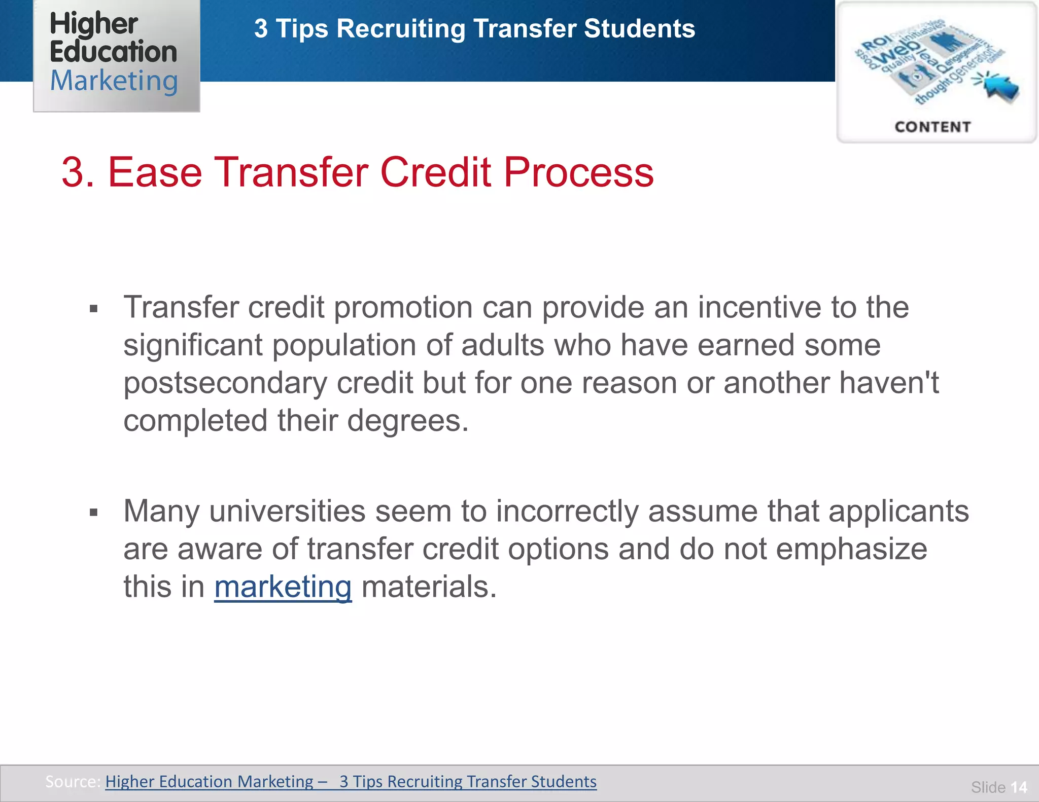 3 Tips Recruiting Transfer Students
Slide 14
 Transfer credit promotion can provide an incentive to the
significant population of adults who have earned some
postsecondary credit but for one reason or another haven't
completed their degrees.
 Many universities seem to incorrectly assume that applicants
are aware of transfer credit options and do not emphasize
this in marketing materials.
3. Ease Transfer Credit Process
Source: Higher Education Marketing – 3 Tips Recruiting Transfer Students
 