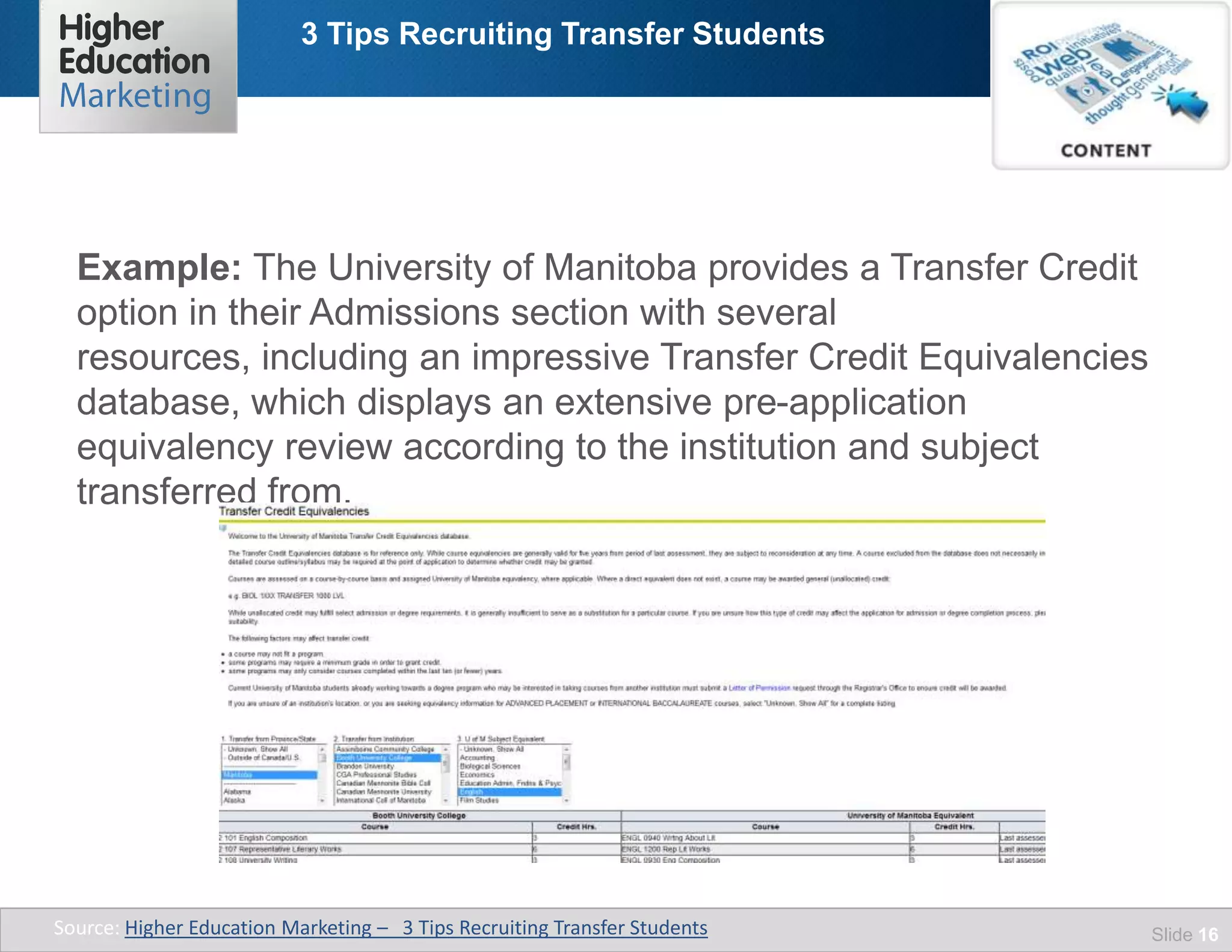 3 Tips Recruiting Transfer Students
Slide 16
Example: The University of Manitoba provides a Transfer Credit
option in their Admissions section with several
resources, including an impressive Transfer Credit Equivalencies
database, which displays an extensive pre-application
equivalency review according to the institution and subject
transferred from.
Source: Higher Education Marketing – 3 Tips Recruiting Transfer Students
 