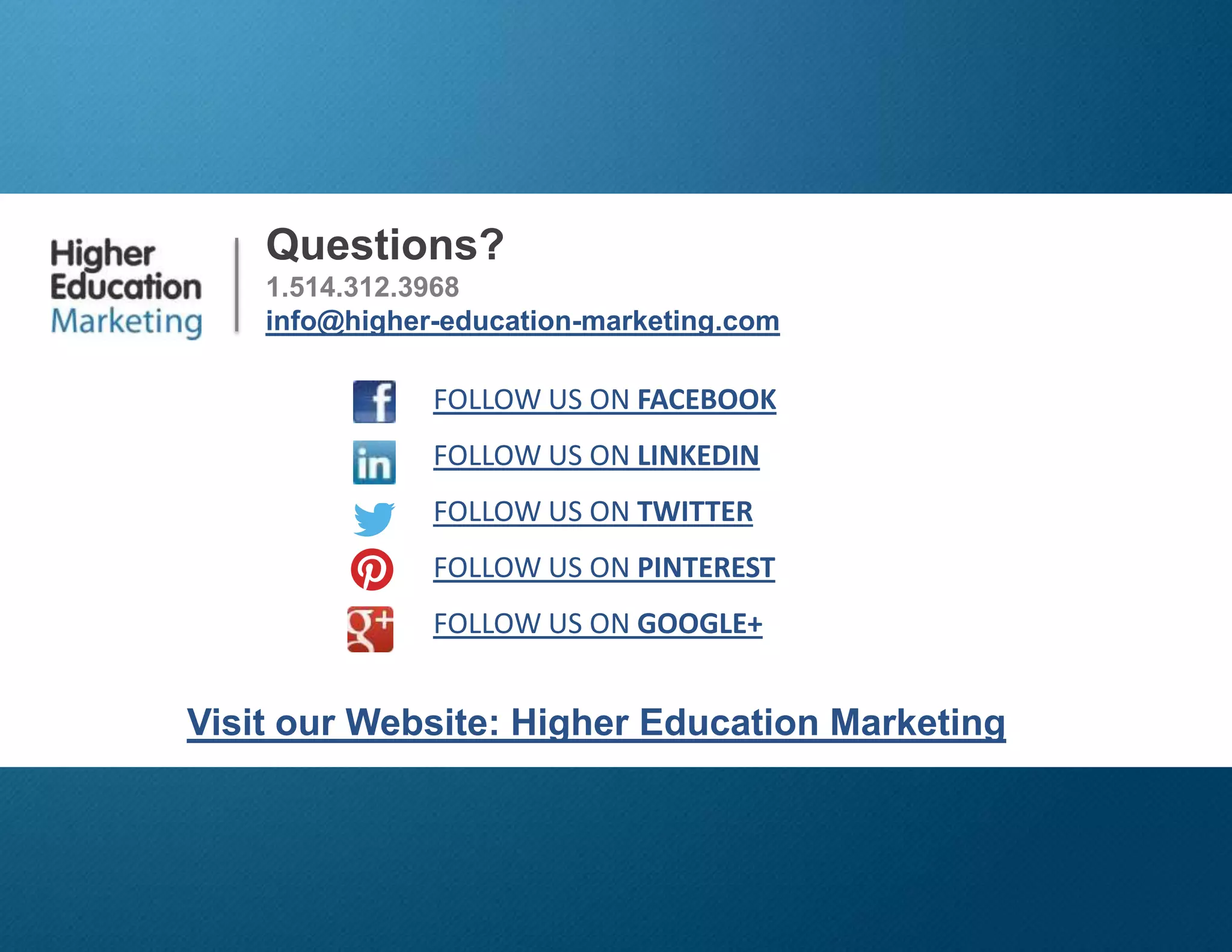 3 Tips Recruiting Transfer Students
Slide 17
Questions?
1.514.312.3968
info@higher-education-marketing.com
Visit our Website: Higher Education Marketing
FOLLOW US ON FACEBOOK
FOLLOW US ON LINKEDIN
FOLLOW US ON TWITTER
FOLLOW US ON PINTEREST
FOLLOW US ON GOOGLE+
 