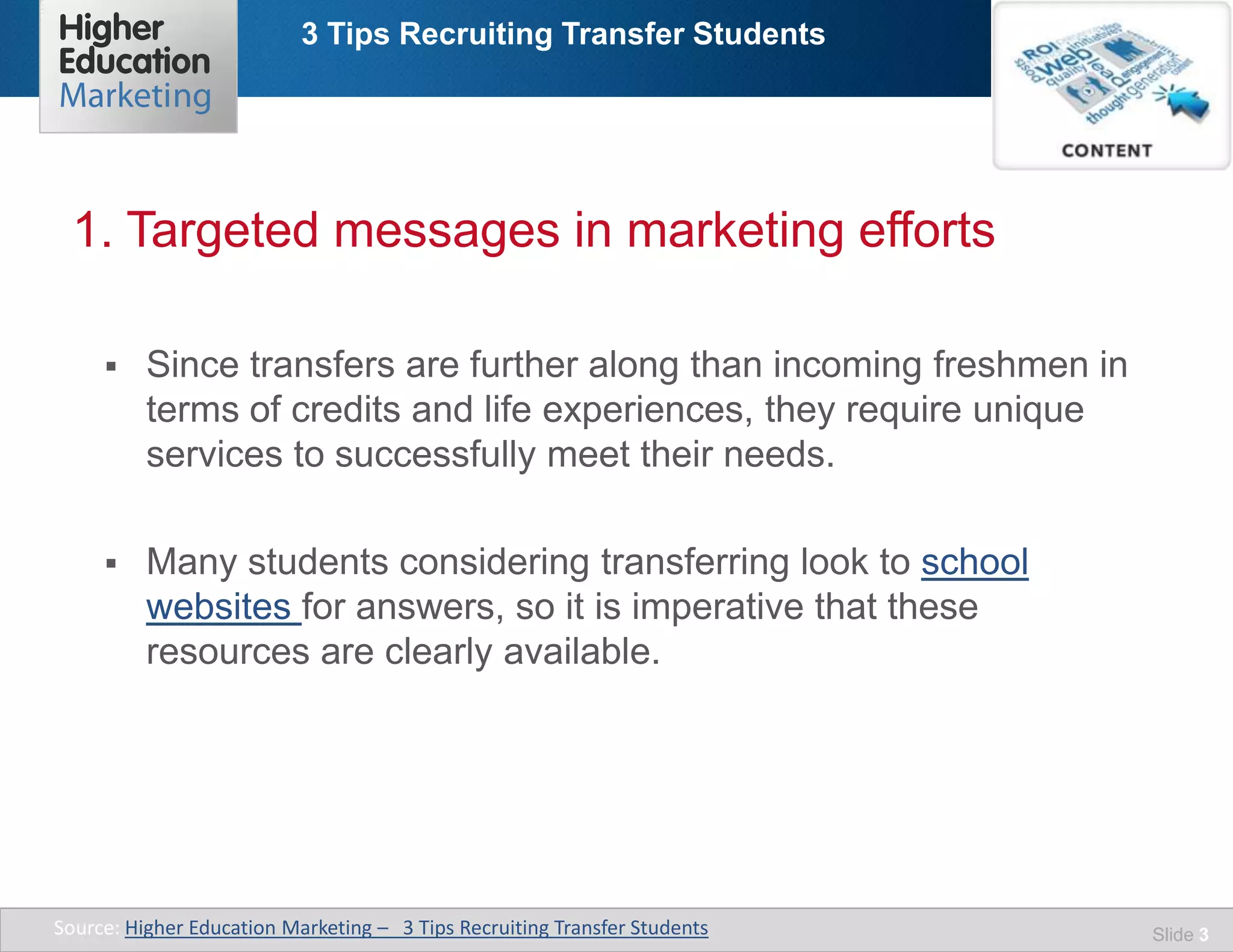 3 Tips Recruiting Transfer Students
Slide 3
 Since transfers are further along than incoming freshmen in
terms of credits and life experiences, they require unique
services to successfully meet their needs.
 Many students considering transferring look to school
websites for answers, so it is imperative that these
resources are clearly available.
1. Targeted messages in marketing efforts
Source: Higher Education Marketing – 3 Tips Recruiting Transfer Students
 
