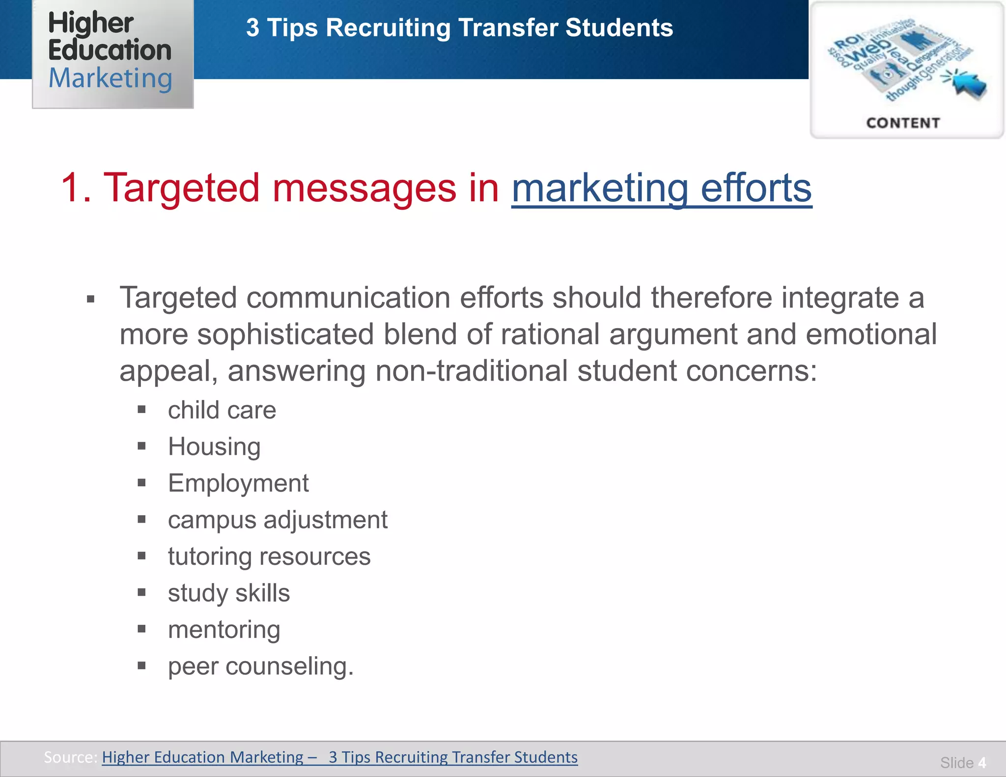 3 Tips Recruiting Transfer Students
Slide 4
 Targeted communication efforts should therefore integrate a
more sophisticated blend of rational argument and emotional
appeal, answering non-traditional student concerns:
 child care
 Housing
 Employment
 campus adjustment
 tutoring resources
 study skills
 mentoring
 peer counseling.
1. Targeted messages in marketing efforts
Source: Higher Education Marketing – 3 Tips Recruiting Transfer Students
 