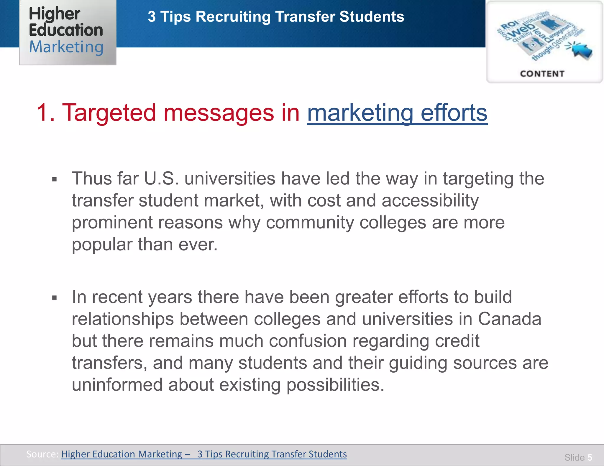 3 Tips Recruiting Transfer Students
Slide 5
 Thus far U.S. universities have led the way in targeting the
transfer student market, with cost and accessibility
prominent reasons why community colleges are more
popular than ever.
 In recent years there have been greater efforts to build
relationships between colleges and universities in Canada
but there remains much confusion regarding credit
transfers, and many students and their guiding sources are
uninformed about existing possibilities.
1. Targeted messages in marketing efforts
Source: Higher Education Marketing – 3 Tips Recruiting Transfer Students
 