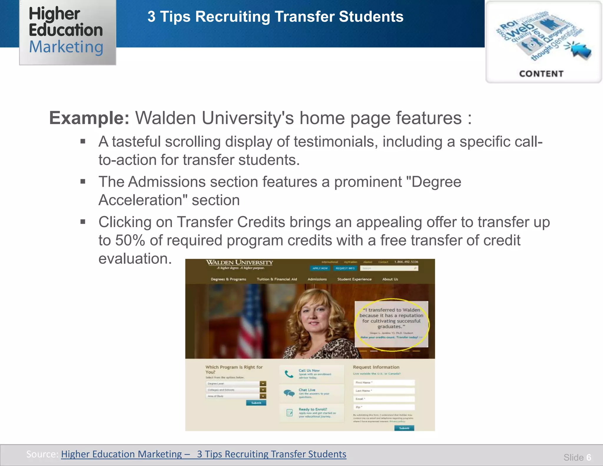 3 Tips Recruiting Transfer Students
Slide 6
Example: Walden University's home page features :
 A tasteful scrolling display of testimonials, including a specific call-
to-action for transfer students.
 The Admissions section features a prominent "Degree
Acceleration" section
 Clicking on Transfer Credits brings an appealing offer to transfer up
to 50% of required program credits with a free transfer of credit
evaluation.
Source: Higher Education Marketing – 3 Tips Recruiting Transfer Students
 