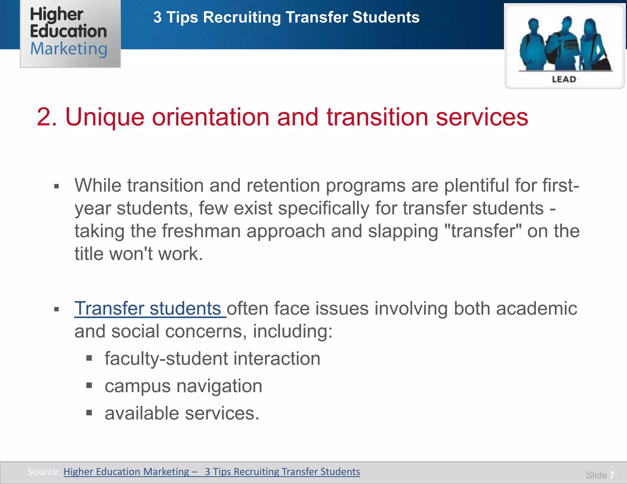 3 Tips Recruiting Transfer Students
Slide 7
 While transition and retention programs are plentiful for first-
year students, few exist specifically for transfer students -
taking the freshman approach and slapping "transfer" on the
title won't work.
 Transfer students often face issues involving both academic
and social concerns, including:
 faculty-student interaction
 campus navigation
 available services.
2. Unique orientation and transition services
Source: Higher Education Marketing – 3 Tips Recruiting Transfer Students
 