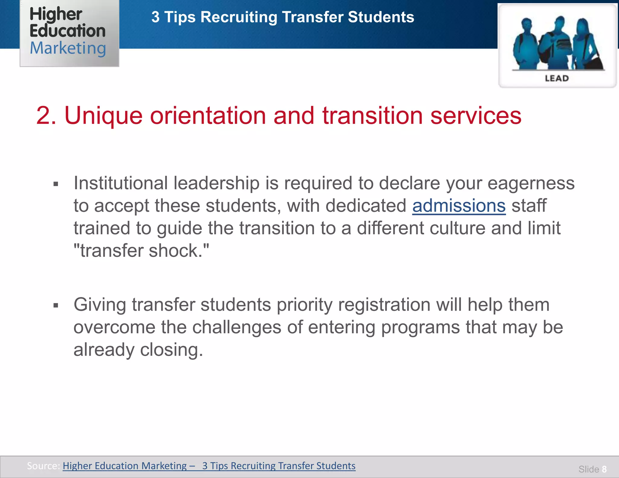 3 Tips Recruiting Transfer Students
Slide 8
 Institutional leadership is required to declare your eagerness
to accept these students, with dedicated admissions staff
trained to guide the transition to a different culture and limit
"transfer shock."
 Giving transfer students priority registration will help them
overcome the challenges of entering programs that may be
already closing.
2. Unique orientation and transition services
Source: Higher Education Marketing – 3 Tips Recruiting Transfer Students
 