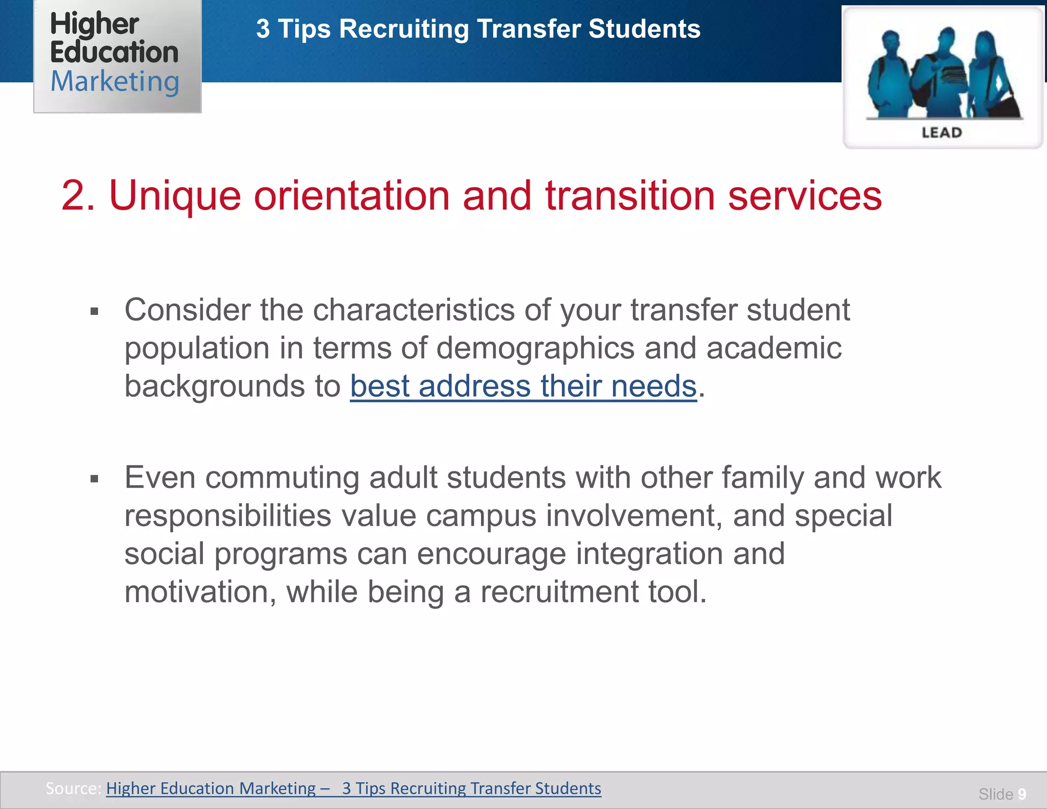 3 Tips Recruiting Transfer Students
Slide 9
 Consider the characteristics of your transfer student
population in terms of demographics and academic
backgrounds to best address their needs.
 Even commuting adult students with other family and work
responsibilities value campus involvement, and special
social programs can encourage integration and
motivation, while being a recruitment tool.
2. Unique orientation and transition services
Source: Higher Education Marketing – 3 Tips Recruiting Transfer Students
 