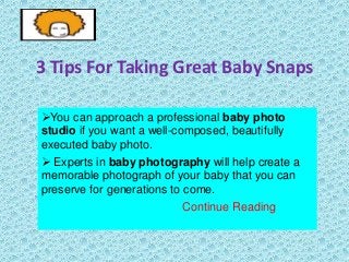 3 Tips For Taking Great Baby Snaps
You can approach a professional baby photo
studio if you want a well-composed, beautifully
executed baby photo.
 Experts in baby photography will help create a
memorable photograph of your baby that you can
preserve for generations to come.
Continue Reading

 