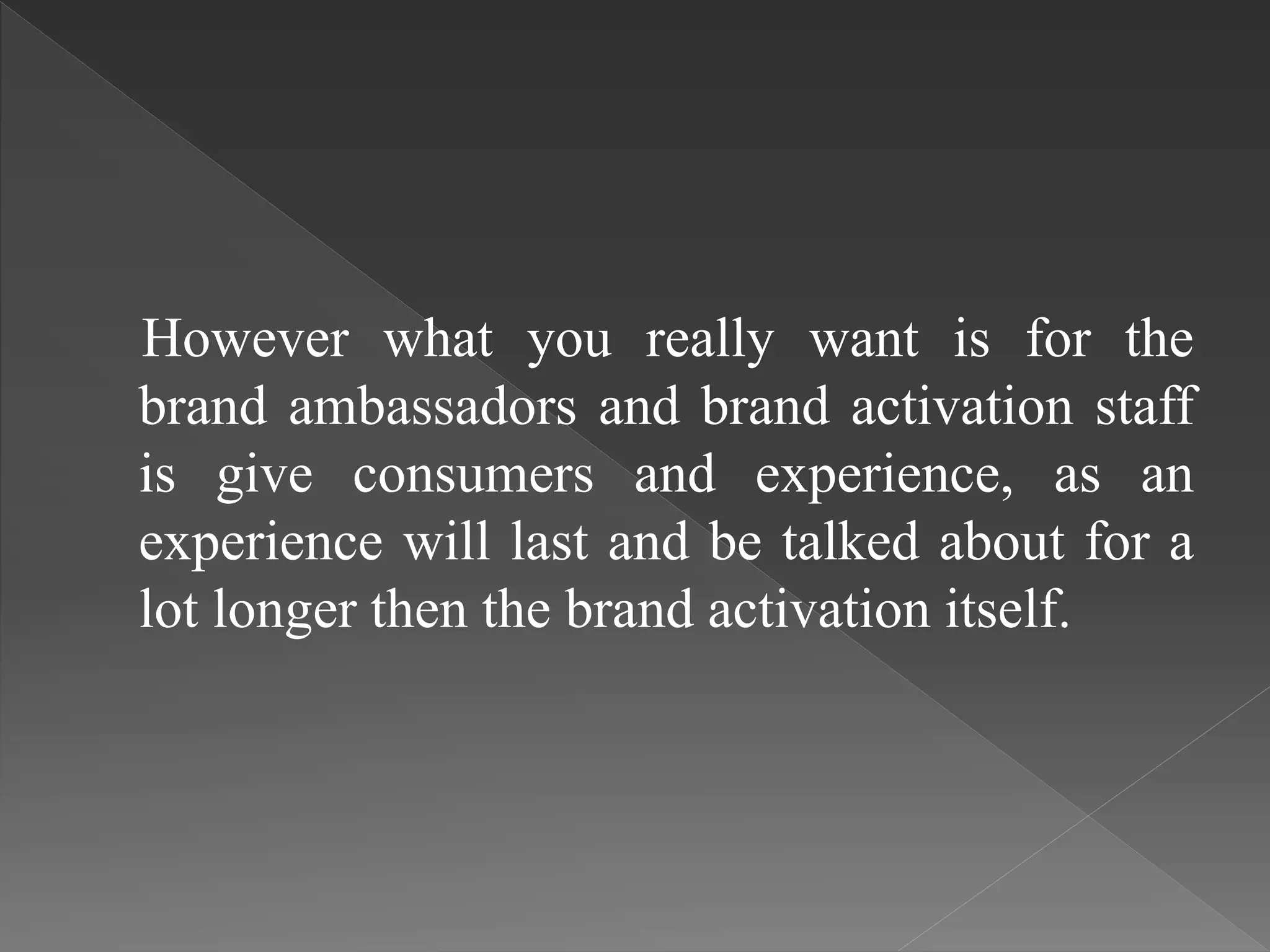 However what you really want is for the
brand ambassadors and brand activation staff
is give consumers and experience, as an
experience will last and be talked about for a
lot longer then the brand activation itself.
 