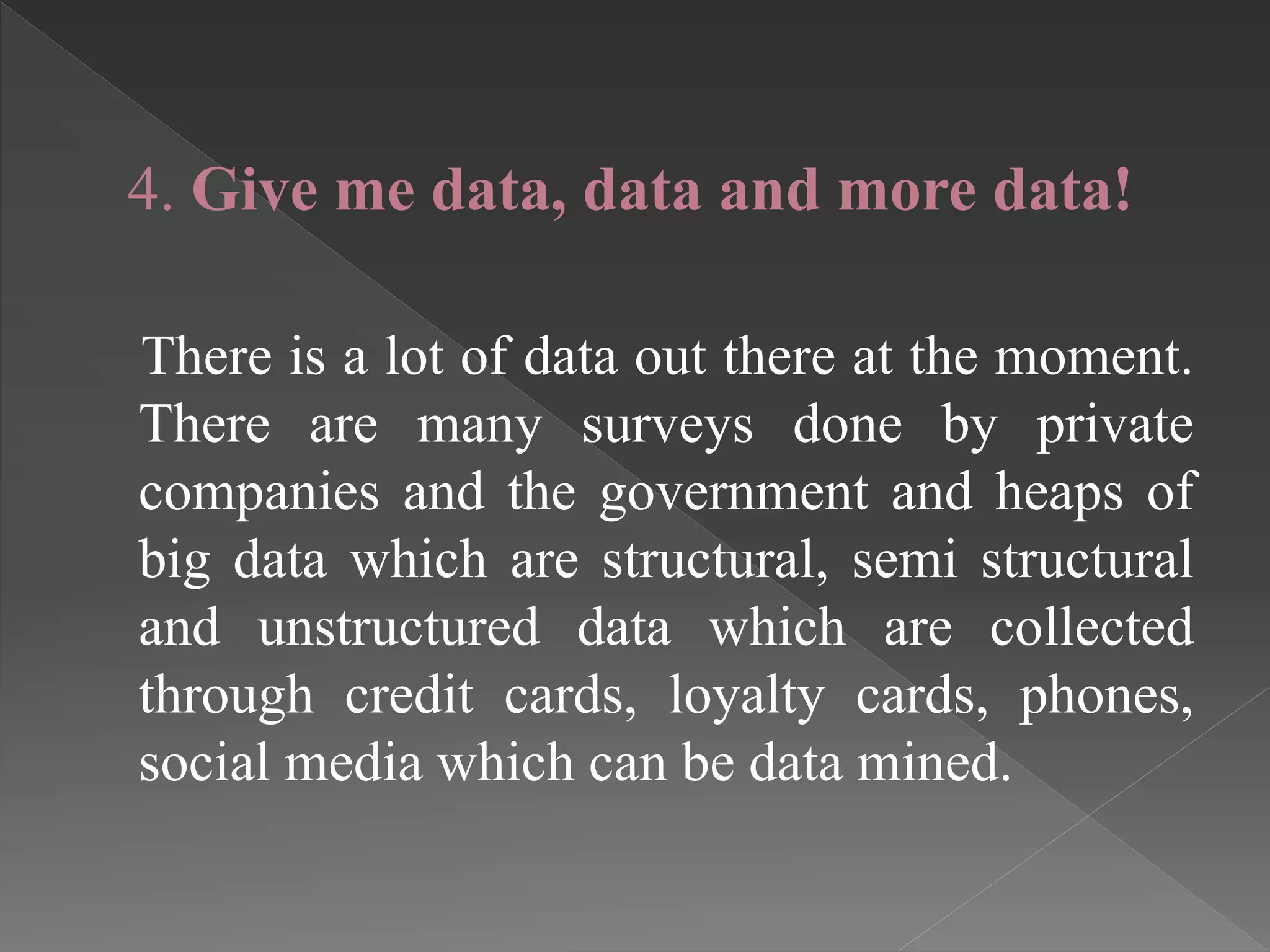 4. Give me data, data and more data!
There is a lot of data out there at the moment.
There are many surveys done by private
companies and the government and heaps of
big data which are structural, semi structural
and unstructured data which are collected
through credit cards, loyalty cards, phones,
social media which can be data mined.
 