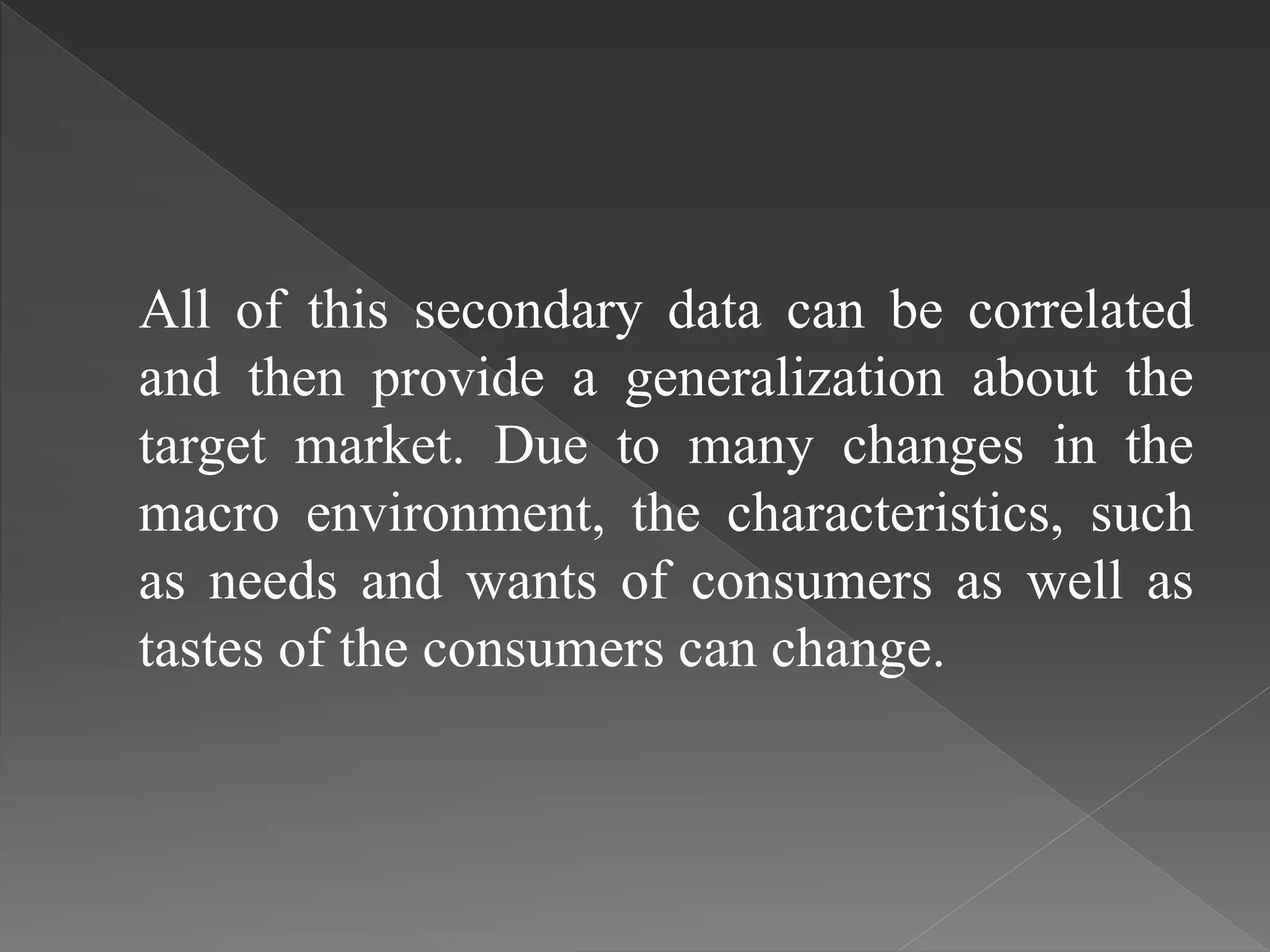 All of this secondary data can be correlated
and then provide a generalization about the
target market. Due to many changes in the
macro environment, the characteristics, such
as needs and wants of consumers as well as
tastes of the consumers can change.
 