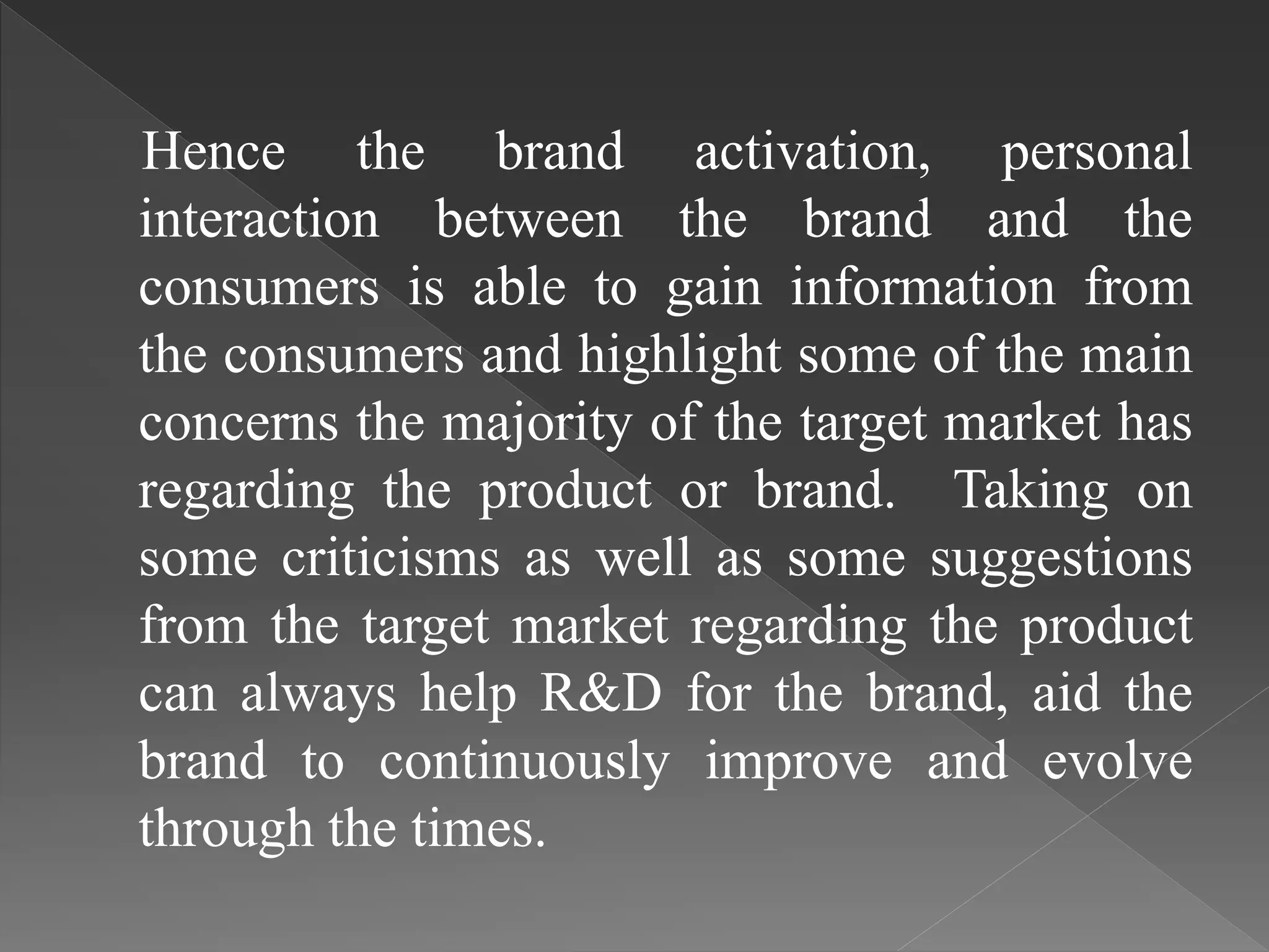 Hence the brand activation, personal
interaction between the brand and the
consumers is able to gain information from
the consumers and highlight some of the main
concerns the majority of the target market has
regarding the product or brand. Taking on
some criticisms as well as some suggestions
from the target market regarding the product
can always help R&D for the brand, aid the
brand to continuously improve and evolve
through the times.
 