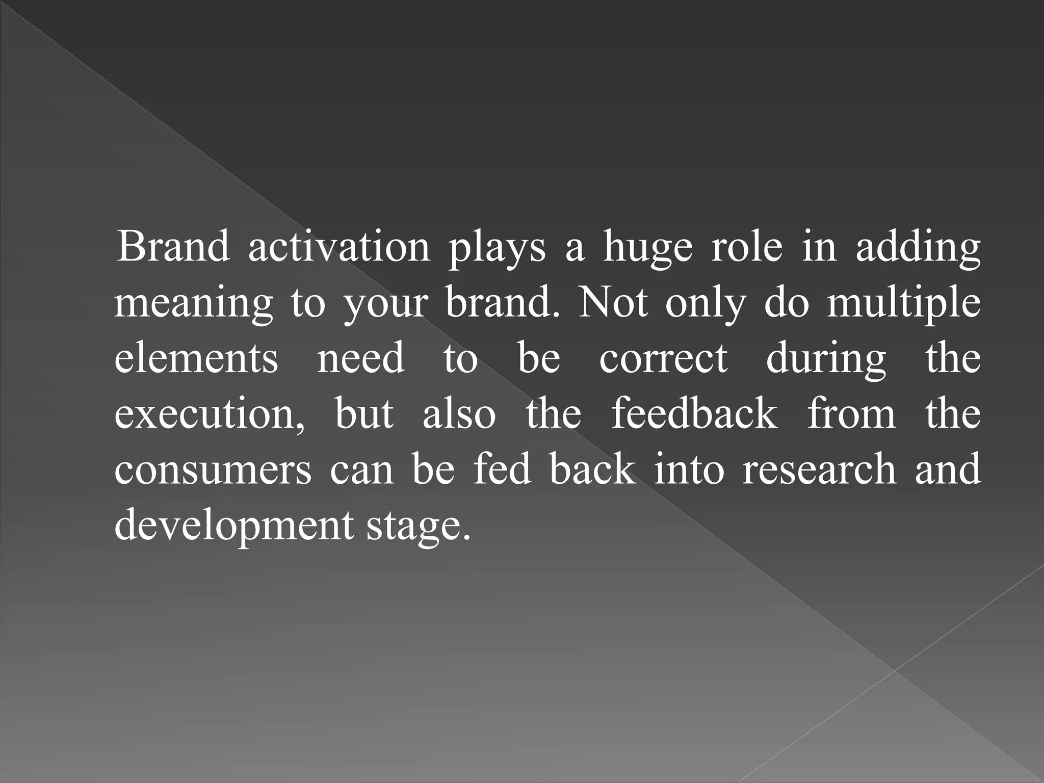 Brand activation plays a huge role in adding
meaning to your brand. Not only do multiple
elements need to be correct during the
execution, but also the feedback from the
consumers can be fed back into research and
development stage.
 
