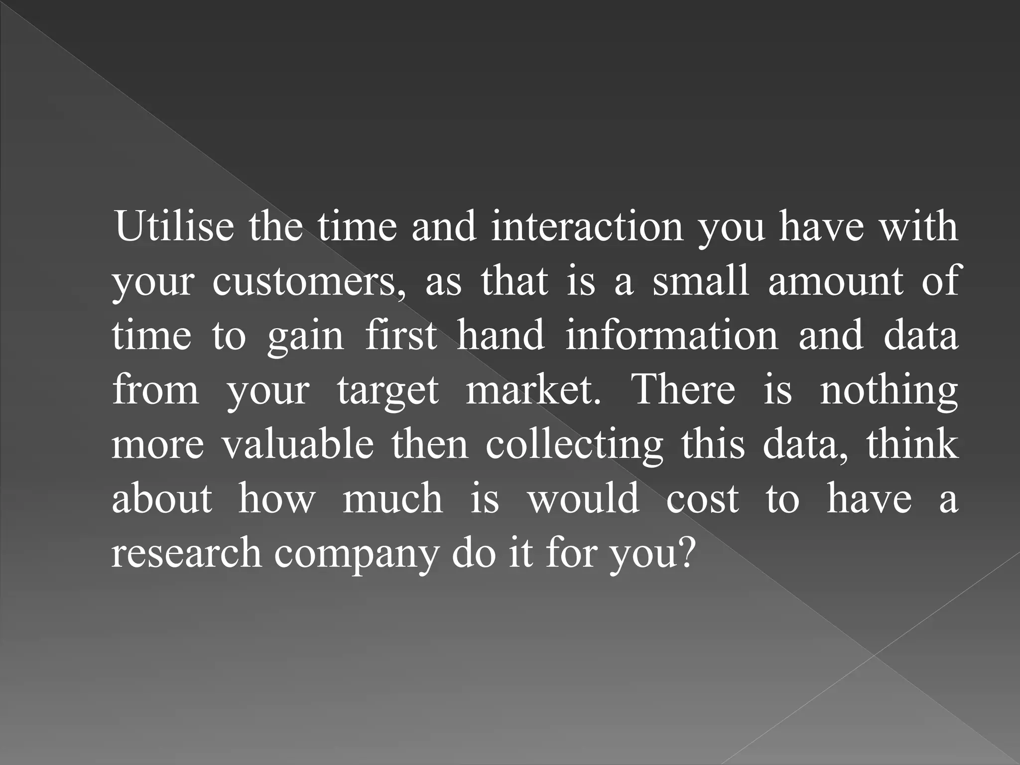 Utilise the time and interaction you have with
your customers, as that is a small amount of
time to gain first hand information and data
from your target market. There is nothing
more valuable then collecting this data, think
about how much is would cost to have a
research company do it for you?
 