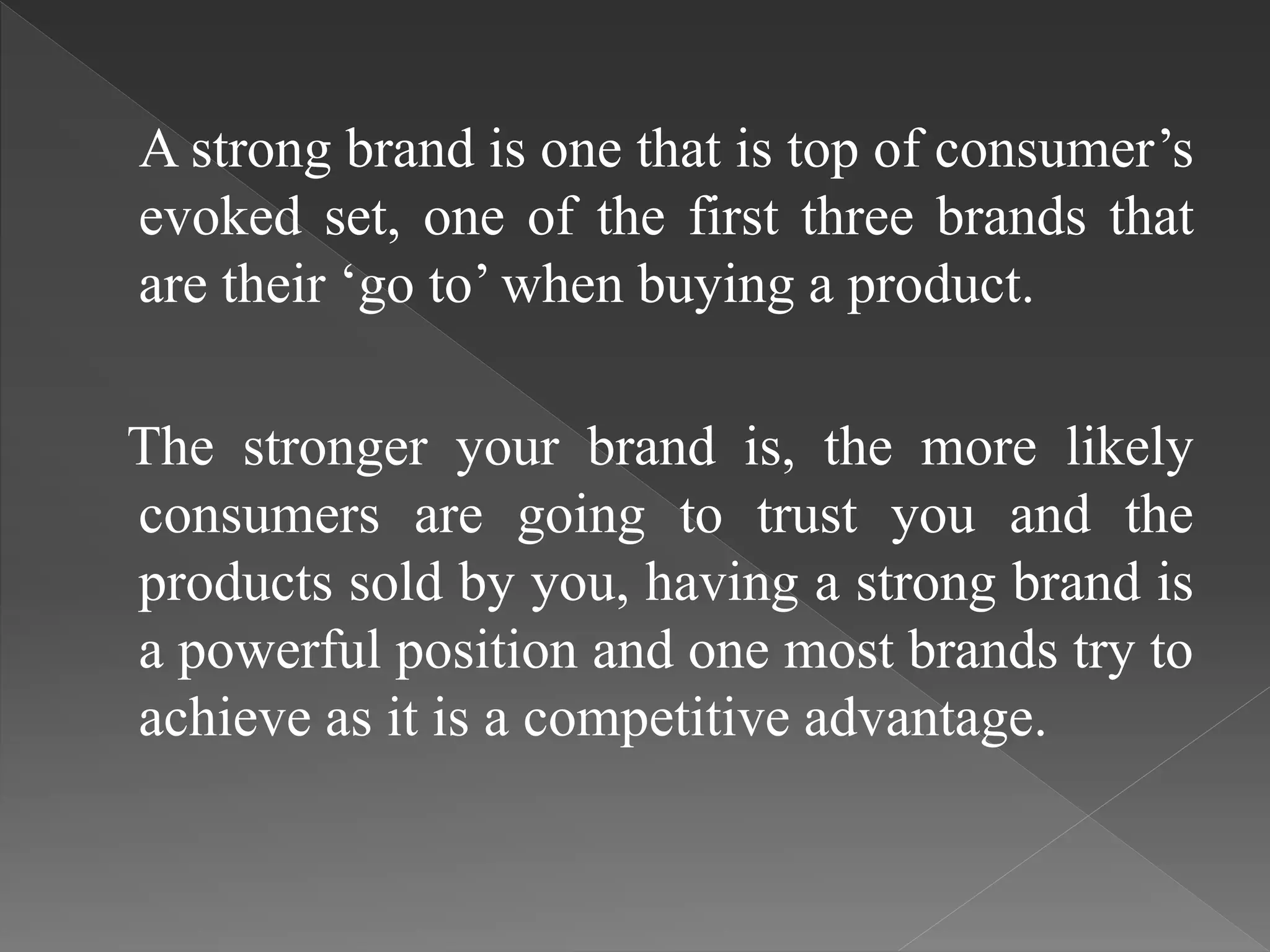 A strong brand is one that is top of consumer’s
evoked set, one of the first three brands that
are their ‘go to’ when buying a product.
The stronger your brand is, the more likely
consumers are going to trust you and the
products sold by you, having a strong brand is
a powerful position and one most brands try to
achieve as it is a competitive advantage.
 