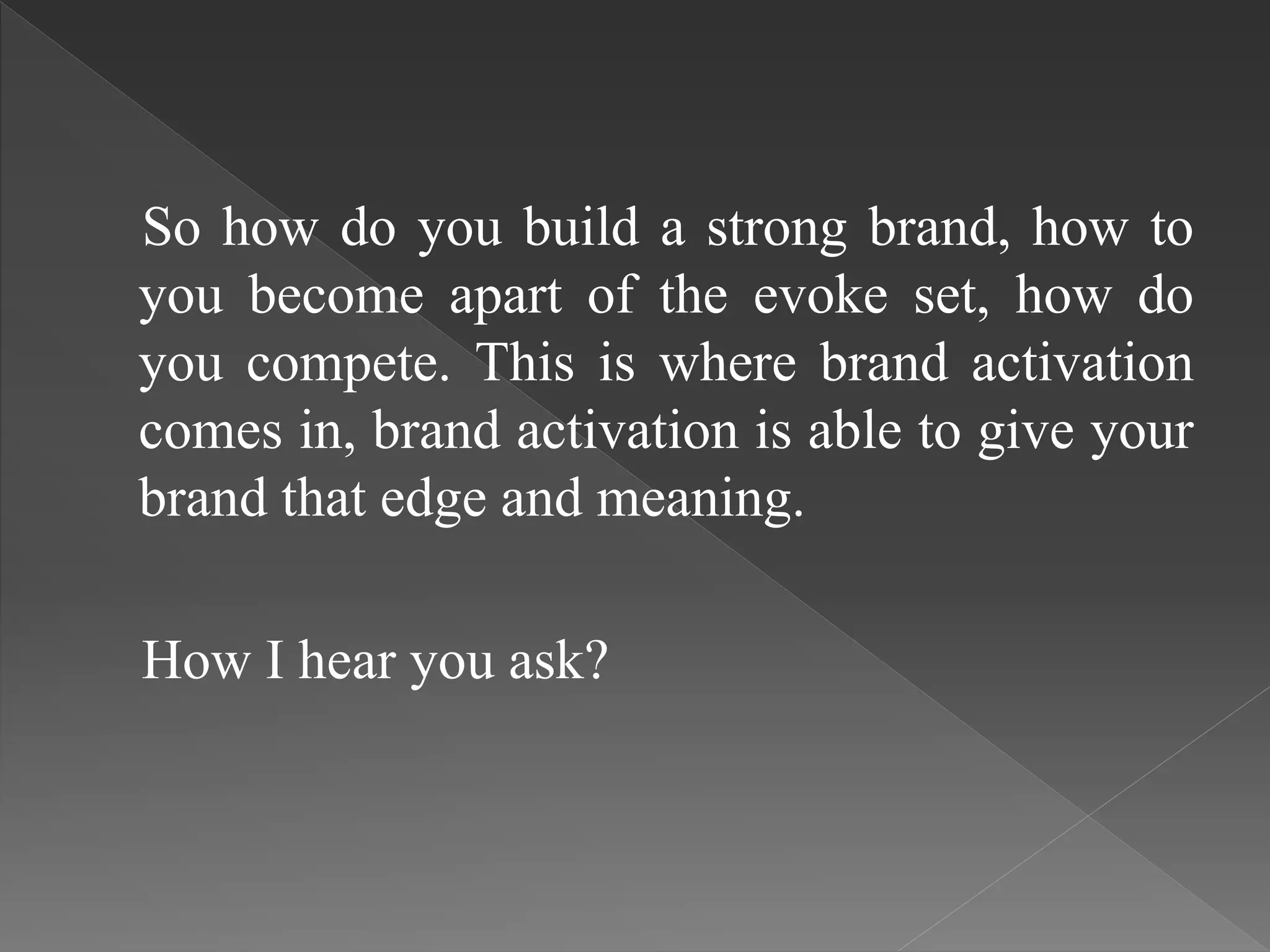 So how do you build a strong brand, how to
you become apart of the evoke set, how do
you compete. This is where brand activation
comes in, brand activation is able to give your
brand that edge and meaning.
How I hear you ask?
 