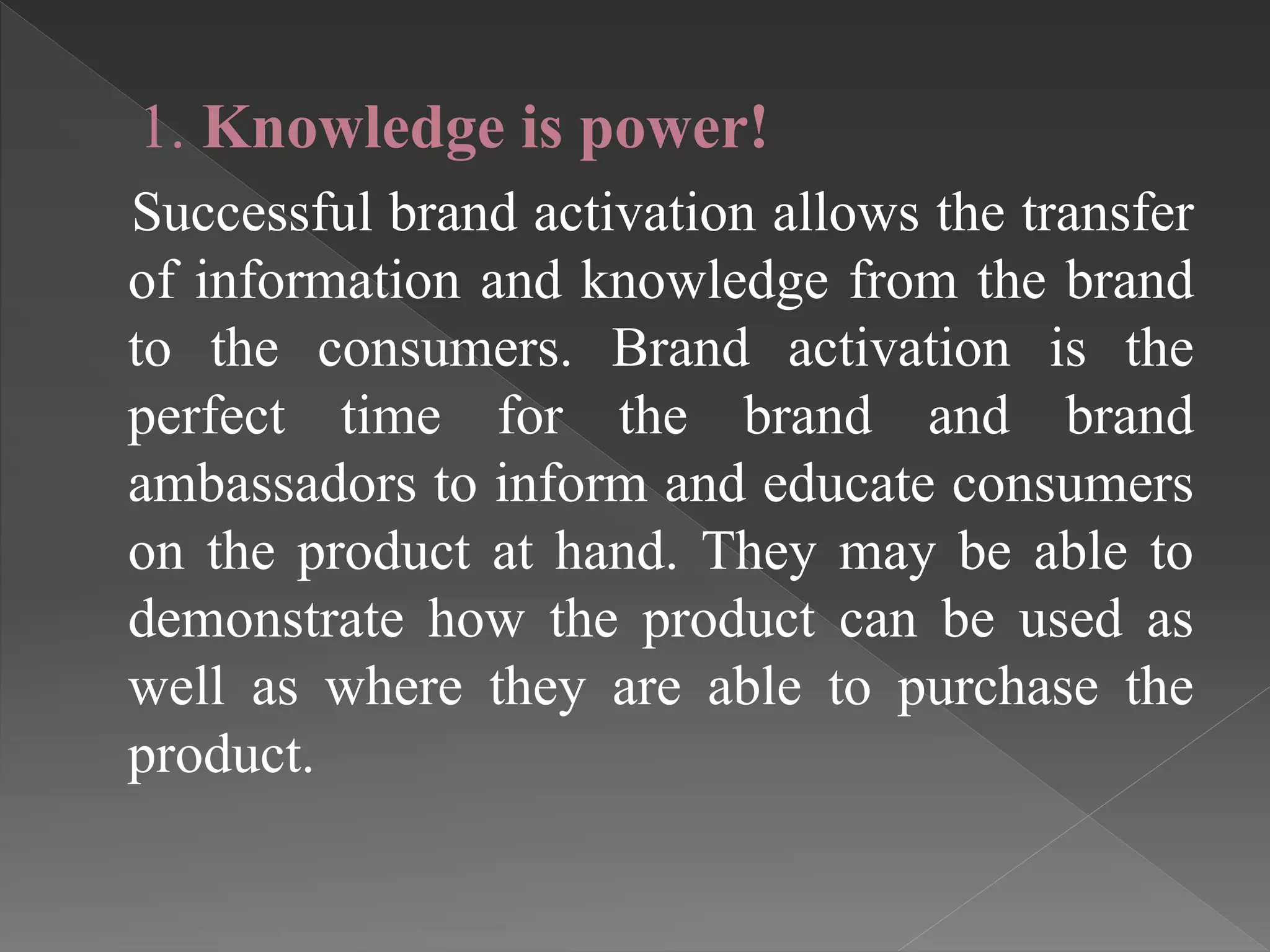 1. Knowledge is power!
Successful brand activation allows the transfer
of information and knowledge from the brand
to the consumers. Brand activation is the
perfect time for the brand and brand
ambassadors to inform and educate consumers
on the product at hand. They may be able to
demonstrate how the product can be used as
well as where they are able to purchase the
product.
 