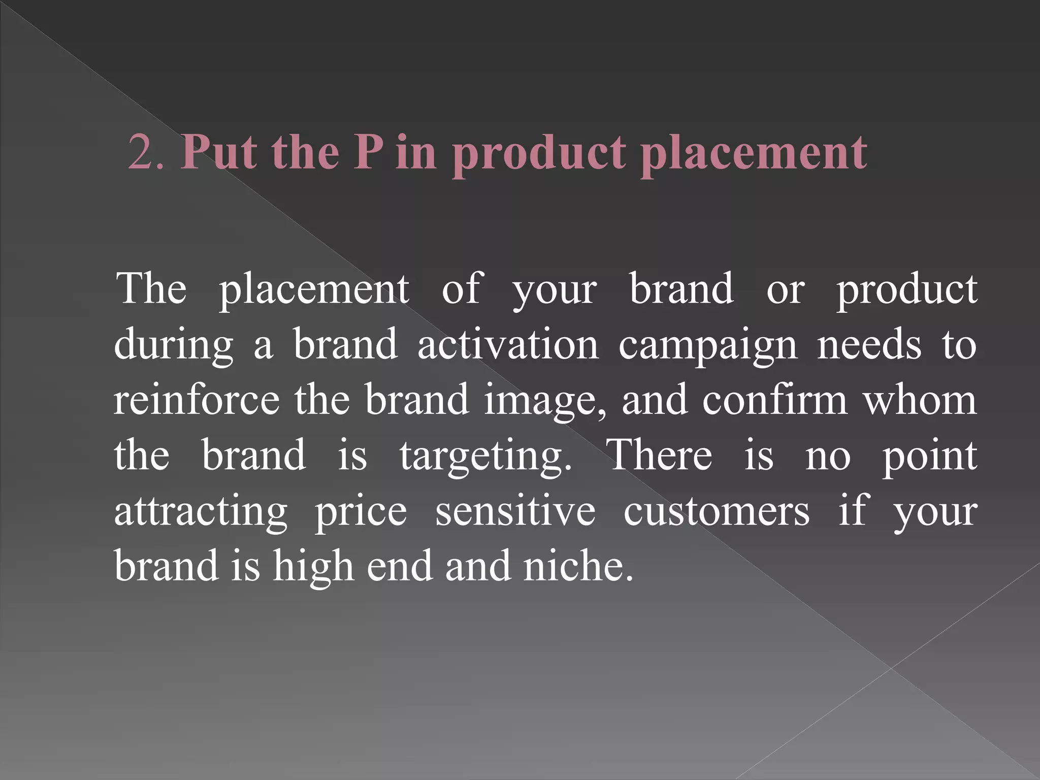 2. Put the P in product placement
The placement of your brand or product
during a brand activation campaign needs to
reinforce the brand image, and confirm whom
the brand is targeting. There is no point
attracting price sensitive customers if your
brand is high end and niche.
 