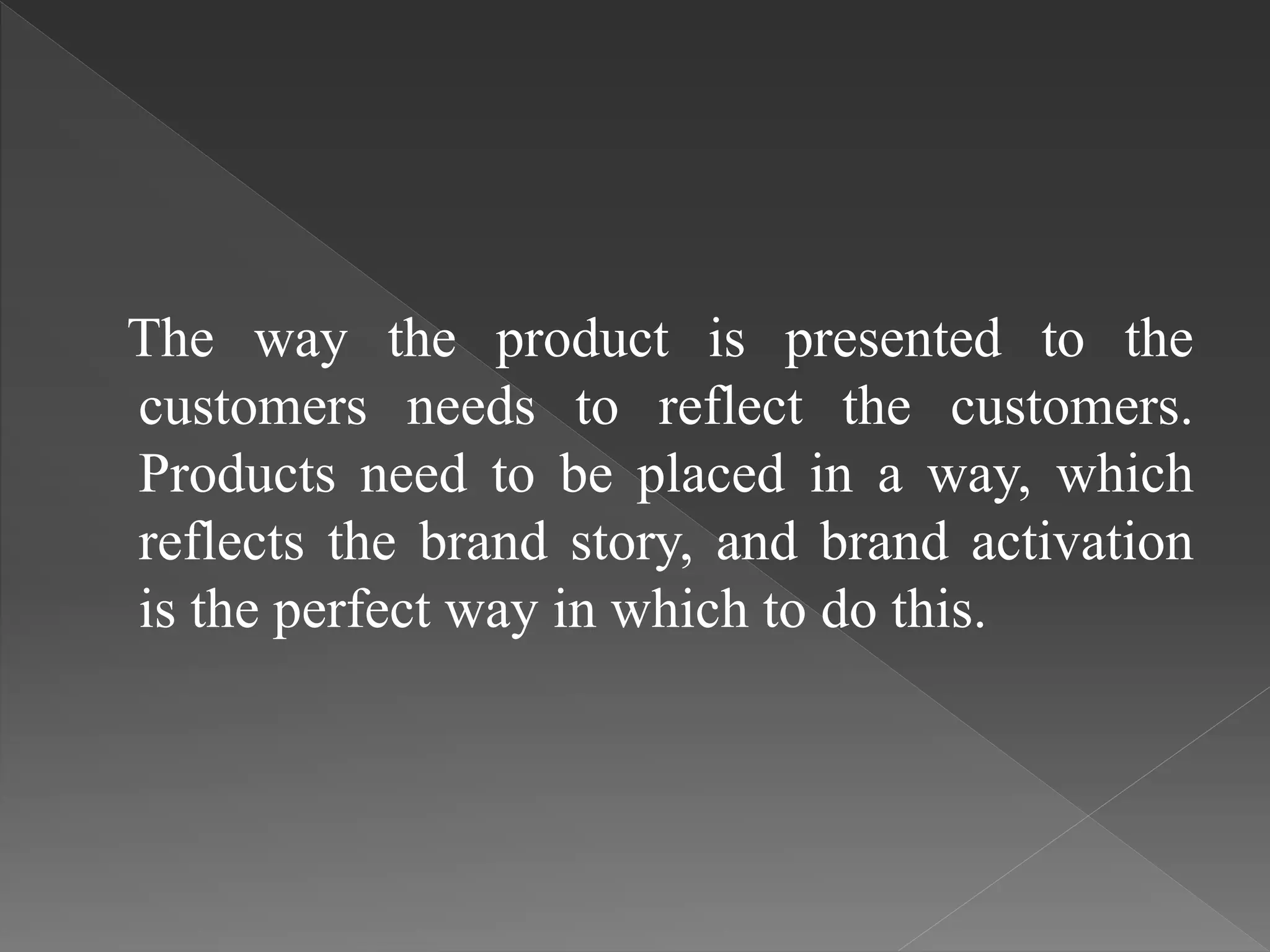 The way the product is presented to the
customers needs to reflect the customers.
Products need to be placed in a way, which
reflects the brand story, and brand activation
is the perfect way in which to do this.
 