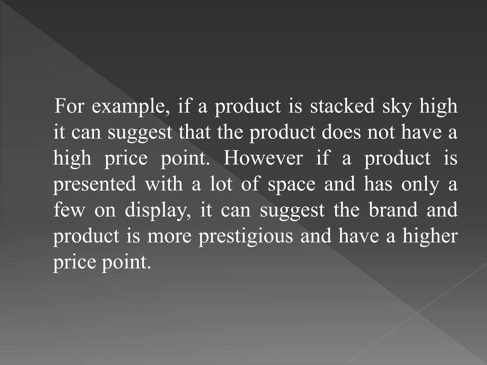 For example, if a product is stacked sky high
it can suggest that the product does not have a
high price point. However if a product is
presented with a lot of space and has only a
few on display, it can suggest the brand and
product is more prestigious and have a higher
price point.
 