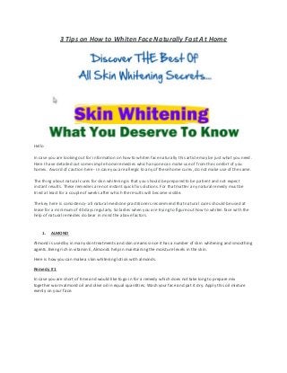 3 Tips on How to Whiten Face Naturally Fast At Home
Hello
In case you are looking out for information on how to whiten face naturally this article may be just what you need.
Here I have detailed out some simple home remedies which anyone can make use of from the comfort of you
homes. A word of caution here - in case you are allergic to any of these home cures, do not make use of the same.
The thing about natural cures for skin whiteningis that you should be prepared to be patient and not expect
instant results. These remedies are not instant quick fix solutions. For that matter any natural remedy must be
tried at least for a couple of weeks after which the results will become visible.
The key here is consistency- all natural medicine practitioners recommend that natural cures should be used at
lease for a minimum of 40 days regularly. So ladies when you are trying to figure out how to whiten face with the
help of natural remedies do bear in mind the above factors.
1. ALMOND
Almond is used by in many skin treatments and skin creams since it has a number of skin whitening and smoothing
agents. Being rich in vitamin E, Almonds help in maintaining the moisture levels in the skin.
Here is how you can make a skin whitening lotion with almonds.
Remedy # 1
In case you are short of time and would like to go in for a remedy which does not take long to prepare mix
together warm almond oil and olive oil in equal quantities. Wash your face and pat it dry. Apply this oil mixture
evenly on your face.
 