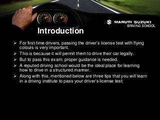 Introduction
 For first-time drivers, passing the driver’s license test with flying
colours is very important.
 This is because it will permit them to drive their car legally.
 But to pass this exam, proper guidance is needed.
 A reputed driving school would be the ideal place for learning
how to drive in a structured manner.
 Along with this, mentioned below are three tips that you will learn
in a driving institute to pass your driver’s license test:
 