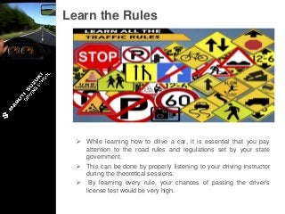 Learn the Rules
 While learning how to drive a car, it is essential that you pay
attention to the road rules and regulations set by your state
government.
 This can be done by properly listening to your driving instructor
during the theoretical sessions.
 By learning every rule, your chances of passing the driver’s
license test would be very high.
 