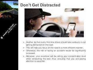 Don’t Get Distracted
 Another tip that every first-time driver should take seriously is not
getting distracted on the road.
 This will help you focus on the road in a more efficient manner.
 Otherwise, the risk of facing an accident would be significantly
increased.
 Moreover, your examiner will be noting your concentration level
while conducting the test; thus, ensuring that you are paying
attention is essential.
 