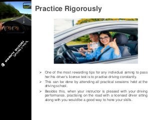 Practice Rigorously
 One of the most rewarding tips for any individual aiming to pass
her/his driver’s license test is to practise driving constantly.
 This can be done by attending all practical sessions held at the
driving school.
 Besides this, when your instructor is pleased with your driving
performance, practising on the road with a licensed driver sitting
along with you would be a good way to hone your skills.
 