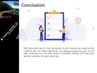 Conclusion
With these tips kept in mind, acing your driver’s license test would not be
a difficult job. For those looking for “car driving school near me” on the
web, choosing the one with positive customer reviews and top-notch
facilities would be the right way to go.
 