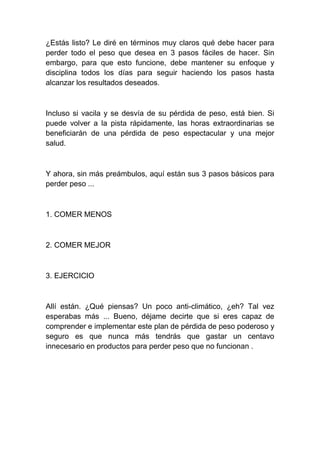 ¿Estás listo? Le diré en términos muy claros qué debe hacer para
perder todo el peso que desea en 3 pasos fáciles de hacer. Sin
embargo, para que esto funcione, debe mantener su enfoque y
disciplina todos los días para seguir haciendo los pasos hasta
alcanzar los resultados deseados.
Incluso si vacila y se desvía de su pérdida de peso, está bien. Si
puede volver a la pista rápidamente, las horas extraordinarias se
beneficiarán de una pérdida de peso espectacular y una mejor
salud.
Y ahora, sin más preámbulos, aquí están sus 3 pasos básicos para
perder peso ...
1. COMER MENOS
2. COMER MEJOR
3. EJERCICIO
Allí están. ¿Qué piensas? Un poco anti-climático, ¿eh? Tal vez
esperabas más ... Bueno, déjame decirte que si eres capaz de
comprender e implementar este plan de pérdida de peso poderoso y
seguro es que nunca más tendrás que gastar un centavo
innecesario en productos para perder peso que no funcionan .
 