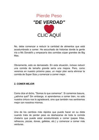 No, debe comenzar a reducir la cantidad de alimentos que está
acostumbrado a comer. He escuchado de historias donde la gente
iría a Mc Donald's y empacaría dos comidas súper grandes de Big
Mac.
Obviamente, esto es demasiado. En esta situación, incluso reducir
una comida de tamaño grande sería una mejora. Pero, como
veremos en nuestro próximo paso, un mejor plan sería eliminar la
comida de Super Size y comenzar a comer mejor.
2. COMER MEJOR
Como dice el dicho, "Somos lo que comemos". Si comemos basura,
¿adivina qué? Sin embargo, si aprendemos a comer bien, no solo
nuestra cintura nos lo agradecerá, sino que también nos sentiremos
mejor con nosotros mismos.
Uno de los cambios más rápidos que puede hacer en su dieta
cuando trata de perder peso es deshacerse de toda la comida
chatarra que puede estar acostumbrado a comer (papas fritas,
refrescos, pizzas, donas, galletas, etc.) y comenzar a comer más
verduras.
 