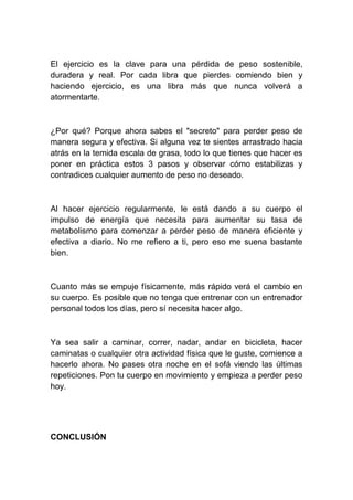 El ejercicio es la clave para una pérdida de peso sostenible,
duradera y real. Por cada libra que pierdes comiendo bien y
haciendo ejercicio, es una libra más que nunca volverá a
atormentarte.
¿Por qué? Porque ahora sabes el "secreto" para perder peso de
manera segura y efectiva. Si alguna vez te sientes arrastrado hacia
atrás en la temida escala de grasa, todo lo que tienes que hacer es
poner en práctica estos 3 pasos y observar cómo estabilizas y
contradices cualquier aumento de peso no deseado.
Al hacer ejercicio regularmente, le está dando a su cuerpo el
impulso de energía que necesita para aumentar su tasa de
metabolismo para comenzar a perder peso de manera eficiente y
efectiva a diario. No me refiero a ti, pero eso me suena bastante
bien.
Cuanto más se empuje físicamente, más rápido verá el cambio en
su cuerpo. Es posible que no tenga que entrenar con un entrenador
personal todos los días, pero sí necesita hacer algo.
Ya sea salir a caminar, correr, nadar, andar en bicicleta, hacer
caminatas o cualquier otra actividad física que le guste, comience a
hacerlo ahora. No pases otra noche en el sofá viendo las últimas
repeticiones. Pon tu cuerpo en movimiento y empieza a perder peso
hoy.
CONCLUSIÓN
 