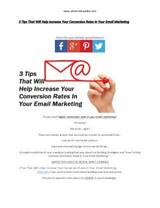 www.whoismelissadiaz.com
3 Tips That Will Help Increase Your Conversion Rates In Your Email Marketing
Share this post and help spread the love!
Do you want higher conversion rates in your email marketing?
Of course!
We all do…right?
There are certain actions that we must do in order to accomplish this…
I assure it’s not rocket science..
Just some minimal changes in how we do things…
A couple months back I saw a webinar training that was about List Building Strategies and “How To Help
Increase Conversion Rates In Your Email Marketing”…
WATCH THIS VIDEO TO REVEAL WHAT I LEARNED
3 Tips That Will Help Increase Your Conversion Rates In Your Email Marketing
Click here if you want to learn more about building your business online.
One point I express in the video is to INVEST in your knowledge…
 